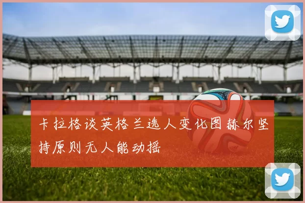 卡拉格谈英格兰选人变化图赫尔坚持原则无人能动摇