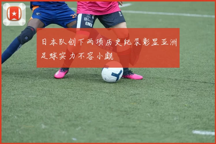 日本队创下两项历史纪录彰显亚洲足球实力不容小觑