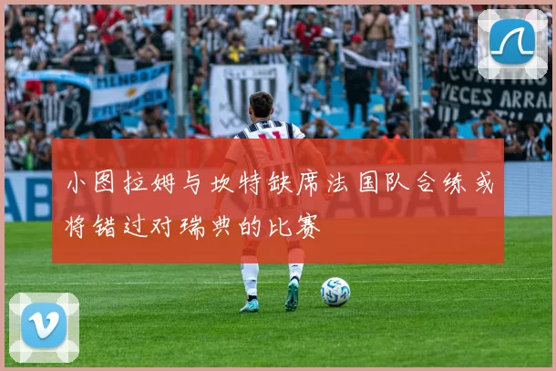 小图拉姆与坎特缺席法国队合练或将错过对瑞典的比赛