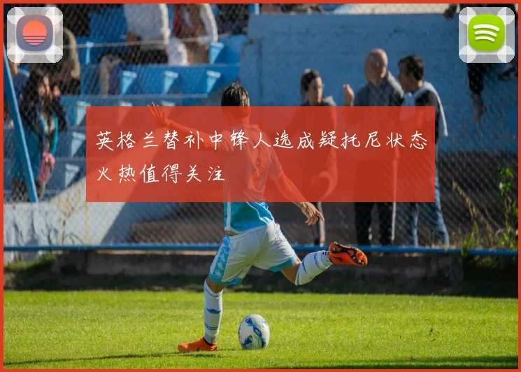 英格兰替补中锋人选成疑托尼状态火热值得关注