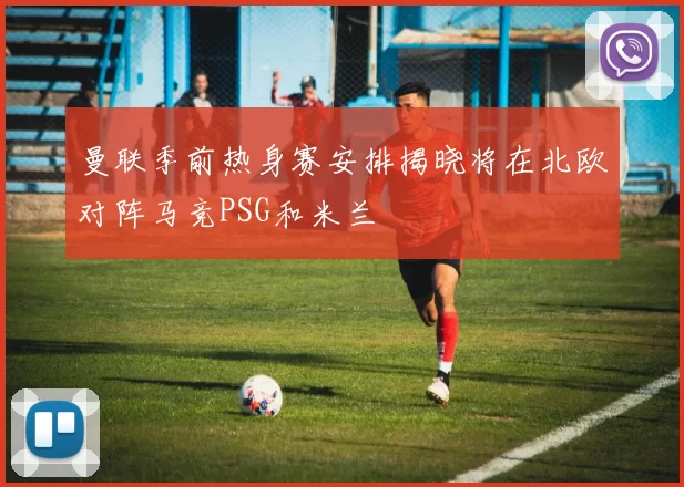 曼联季前热身赛安排揭晓将在北欧对阵马竞PSG和米兰