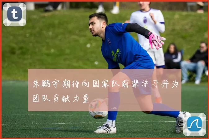 朱鹏宇期待向国家队前辈学习并为团队贡献力量
