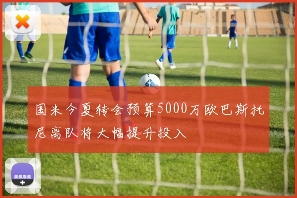 国米今夏转会预算5000万欧巴斯托尼离队将大幅提升投入