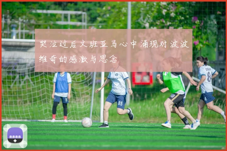 哭泣过后文班亚马心中涌现对波波维奇的感激与思念