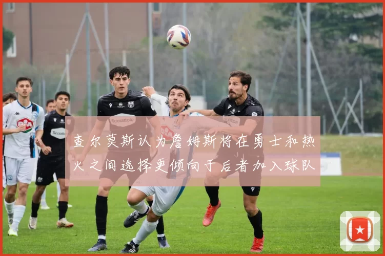 查尔莫斯认为詹姆斯将在勇士和热火之间选择更倾向于后者加入球队