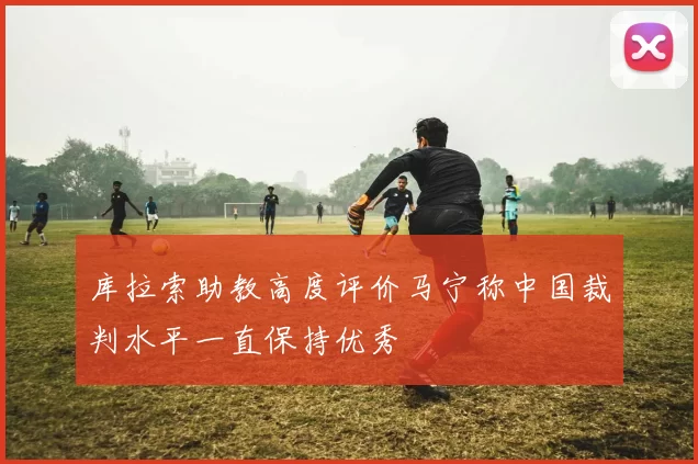 库拉索助教高度评价马宁称中国裁判水平一直保持优秀