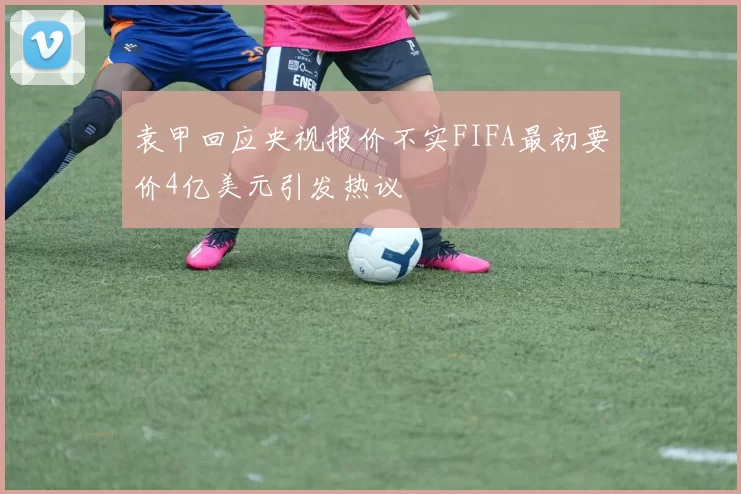 袁甲回应央视报价不实FIFA最初要价4亿美元引发热议