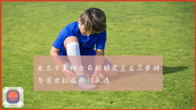 米兰今夏转会目标锁定左后卫劳姆与吕尔松成热门人选