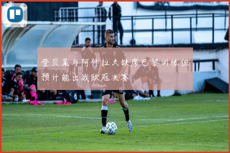登贝莱与阿什拉夫缺席巴黎训练但预计能出战欧冠决赛
