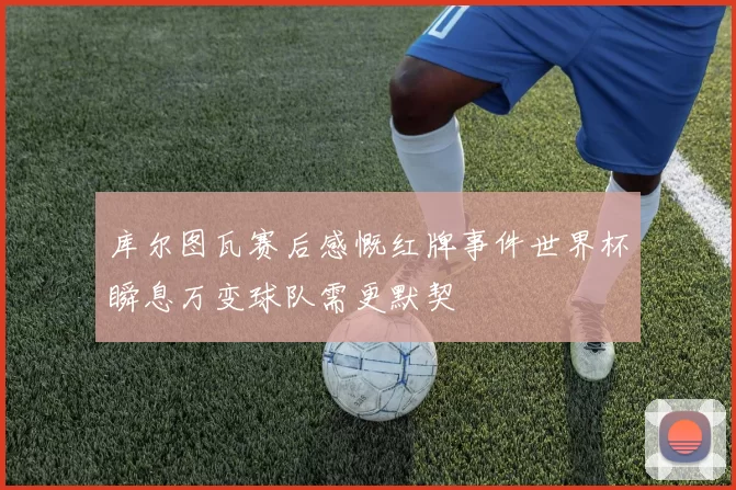 库尔图瓦赛后感慨红牌事件世界杯瞬息万变球队需更默契