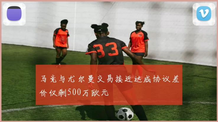 马竞与尤尔曼交易接近达成协议差价仅剩500万欧元
