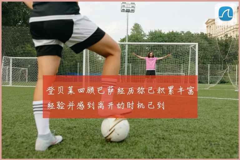 登贝莱回顾巴萨经历称已积累丰富经验并感到离开的时机已到