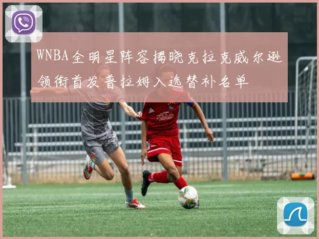 WNBA全明星阵容揭晓克拉克威尔逊领衔首发普拉姆入选替补名单