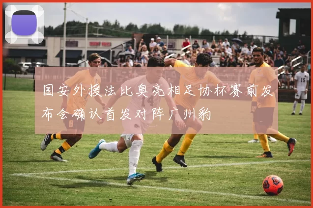 国安外援法比奥亮相足协杯赛前发布会确认首发对阵广州豹