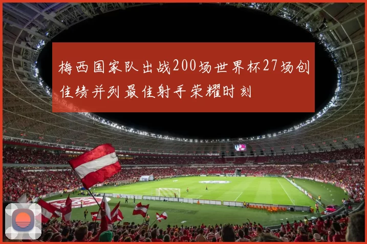 梅西国家队出战200场世界杯27场创佳绩并列最佳射手荣耀时刻