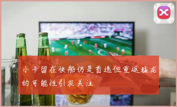 小卡留在快船仍是首选但重返猛龙的可能性引发关注