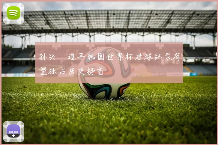 孙兴慜追平韩国世界杯进球纪录有望独占历史榜首