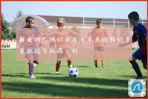 解局姆巴佩的困局与未来选择的多重挑战与机遇分析
